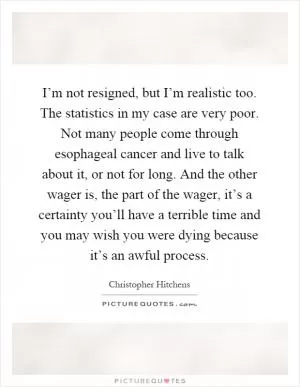 I’m not resigned, but I’m realistic too. The statistics in my case are very poor. Not many people come through esophageal cancer and live to talk about it, or not for long. And the other wager is, the part of the wager, it’s a certainty you’ll have a terrible time and you may wish you were dying because it’s an awful process Picture Quote #1