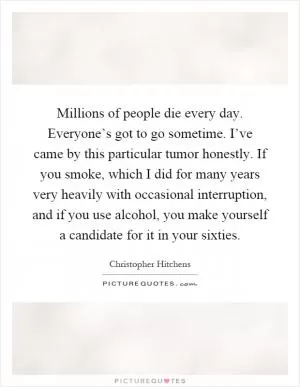 Millions of people die every day. Everyone’s got to go sometime. I’ve came by this particular tumor honestly. If you smoke, which I did for many years very heavily with occasional interruption, and if you use alcohol, you make yourself a candidate for it in your sixties Picture Quote #1