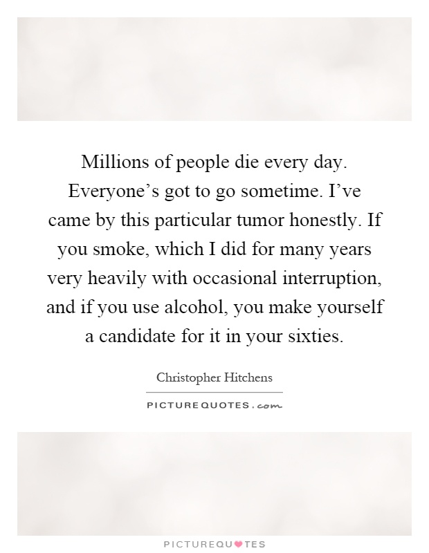 Millions of people die every day. Everyone's got to go sometime. I've came by this particular tumor honestly. If you smoke, which I did for many years very heavily with occasional interruption, and if you use alcohol, you make yourself a candidate for it in your sixties Picture Quote #1