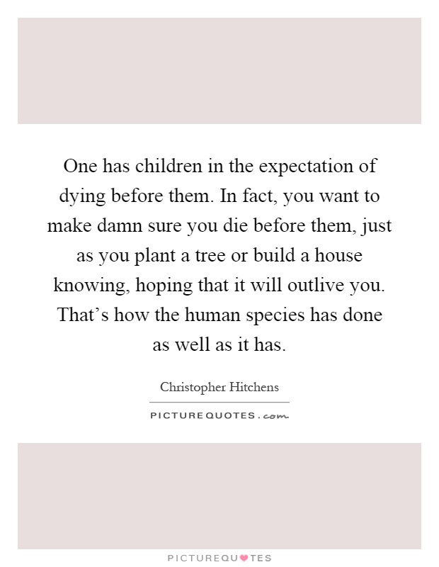 One has children in the expectation of dying before them. In fact, you want to make damn sure you die before them, just as you plant a tree or build a house knowing, hoping that it will outlive you. That's how the human species has done as well as it has Picture Quote #1