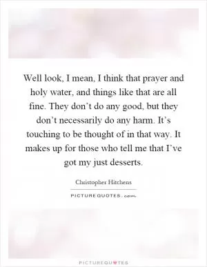 Well look, I mean, I think that prayer and holy water, and things like that are all fine. They don’t do any good, but they don’t necessarily do any harm. It’s touching to be thought of in that way. It makes up for those who tell me that I’ve got my just desserts Picture Quote #1