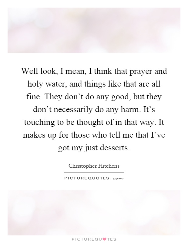 Well look, I mean, I think that prayer and holy water, and things like that are all fine. They don't do any good, but they don't necessarily do any harm. It's touching to be thought of in that way. It makes up for those who tell me that I've got my just desserts Picture Quote #1