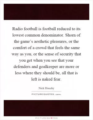Radio football is football reduced to its lowest common denominator. Shorn of the game’s aesthetic pleasures, or the comfort of a crowd that feels the same way as you, or the sense of security that you get when you see that your defenders and goalkeeper are more or less where they should be, all that is left is naked fear Picture Quote #1