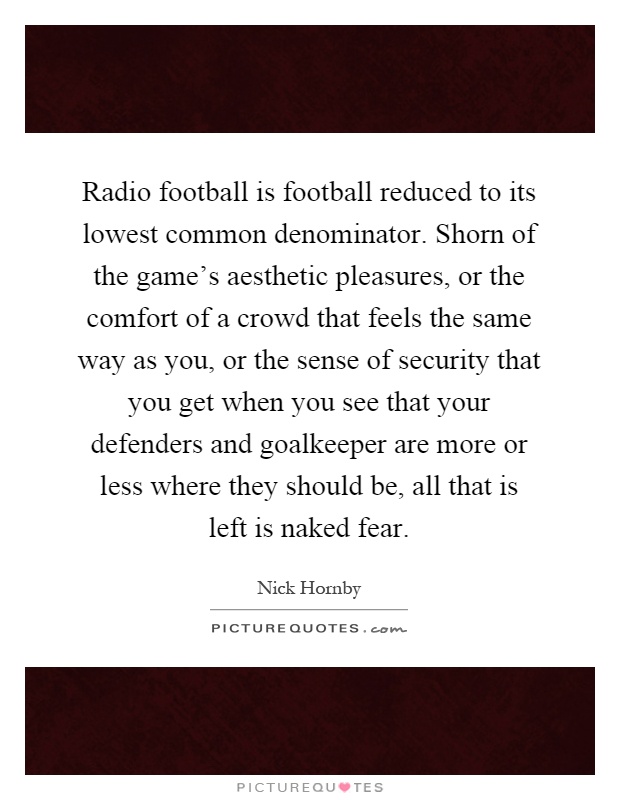 Radio football is football reduced to its lowest common denominator. Shorn of the game's aesthetic pleasures, or the comfort of a crowd that feels the same way as you, or the sense of security that you get when you see that your defenders and goalkeeper are more or less where they should be, all that is left is naked fear Picture Quote #1