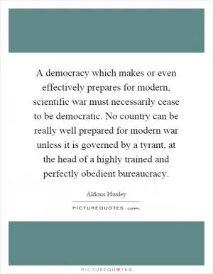 A democracy which makes or even effectively prepares for modern, scientific war must necessarily cease to be democratic. No country can be really well prepared for modern war unless it is governed by a tyrant, at the head of a highly trained and perfectly obedient bureaucracy Picture Quote #1