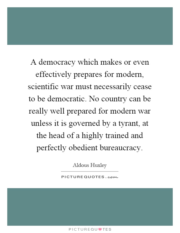 A democracy which makes or even effectively prepares for modern, scientific war must necessarily cease to be democratic. No country can be really well prepared for modern war unless it is governed by a tyrant, at the head of a highly trained and perfectly obedient bureaucracy Picture Quote #1