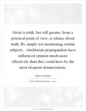 Great is truth, but still greater, from a practical point of view, is silence about truth. By simply not mentioning certain subjects... totalitarian propagandists have influenced opinion much more effectively than they could have by the most eloquent denunciations Picture Quote #1