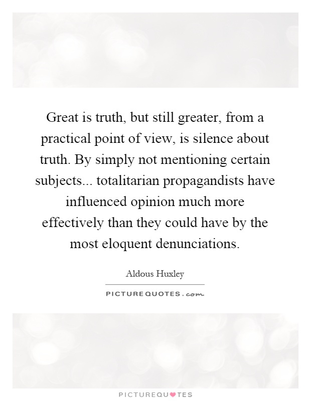 Great is truth, but still greater, from a practical point of view, is silence about truth. By simply not mentioning certain subjects... totalitarian propagandists have influenced opinion much more effectively than they could have by the most eloquent denunciations Picture Quote #1