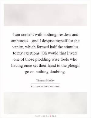 I am content with nothing, restless and ambitious... and I despise myself for the vanity, which formed half the stimulus to my exertions. Oh would that I were one of those plodding wise fools who having once set their hand to the plough go on nothing doubting Picture Quote #1
