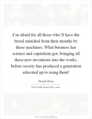 I’m afraid for all those who’ll have the bread snatched from their mouths by these machines. What business has science and capitalism got, bringing all these new inventions into the works, before society has produced a generation educated up to using them! Picture Quote #1