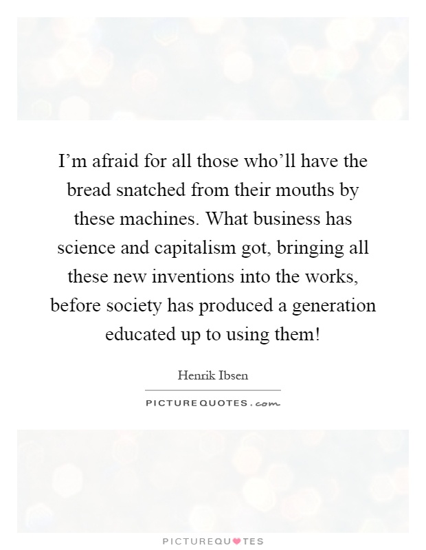 I'm afraid for all those who'll have the bread snatched from their mouths by these machines. What business has science and capitalism got, bringing all these new inventions into the works, before society has produced a generation educated up to using them! Picture Quote #1