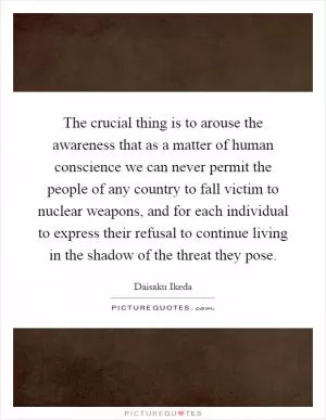 The crucial thing is to arouse the awareness that as a matter of human conscience we can never permit the people of any country to fall victim to nuclear weapons, and for each individual to express their refusal to continue living in the shadow of the threat they pose Picture Quote #1