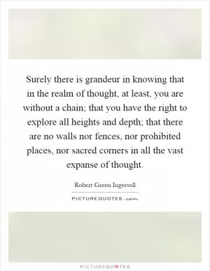 Surely there is grandeur in knowing that in the realm of thought, at least, you are without a chain; that you have the right to explore all heights and depth; that there are no walls nor fences, nor prohibited places, nor sacred corners in all the vast expanse of thought Picture Quote #1