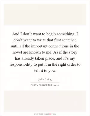 And I don’t want to begin something, I don’t want to write that first sentence until all the important connections in the novel are known to me. As if the story has already taken place, and it’s my responsibility to put it in the right order to tell it to you Picture Quote #1