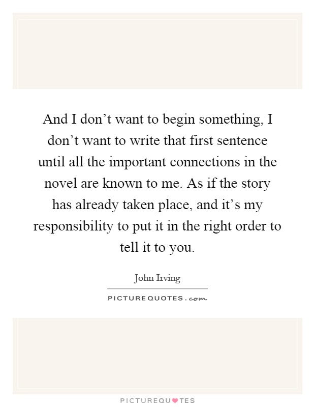 And I don't want to begin something, I don't want to write that first sentence until all the important connections in the novel are known to me. As if the story has already taken place, and it's my responsibility to put it in the right order to tell it to you Picture Quote #1
