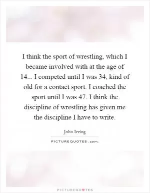 I think the sport of wrestling, which I became involved with at the age of 14... I competed until I was 34, kind of old for a contact sport. I coached the sport until I was 47. I think the discipline of wrestling has given me the discipline I have to write Picture Quote #1