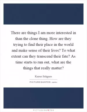 There are things I am more interested in than the clone thing. How are they trying to find their place in the world and make sense of their lives? To what extent can they transcend their fate? As time starts to run out, what are the things that really matter? Picture Quote #1