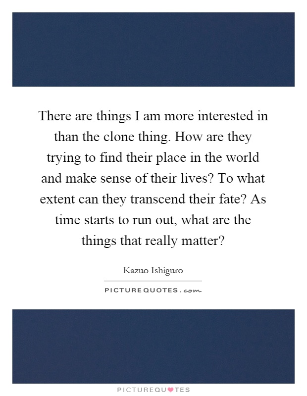 There are things I am more interested in than the clone thing. How are they trying to find their place in the world and make sense of their lives? To what extent can they transcend their fate? As time starts to run out, what are the things that really matter? Picture Quote #1