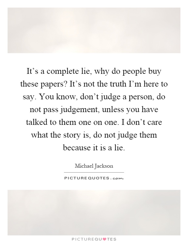 It's a complete lie, why do people buy these papers? It's not the truth I'm here to say. You know, don't judge a person, do not pass judgement, unless you have talked to them one on one. I don't care what the story is, do not judge them because it is a lie Picture Quote #1
