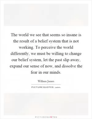 The world we see that seems so insane is the result of a belief system that is not working. To perceive the world differently, we must be willing to change our belief system, let the past slip away, expand our sense of now, and dissolve the fear in our minds Picture Quote #1