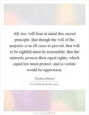 All, too, will bear in mind this sacred principle, that though the will of the majority is in all cases to prevail, that will to be rightful must be reasonable; that the minority possess their equal rights, which equal law must protect, and to violate would be oppression Picture Quote #1