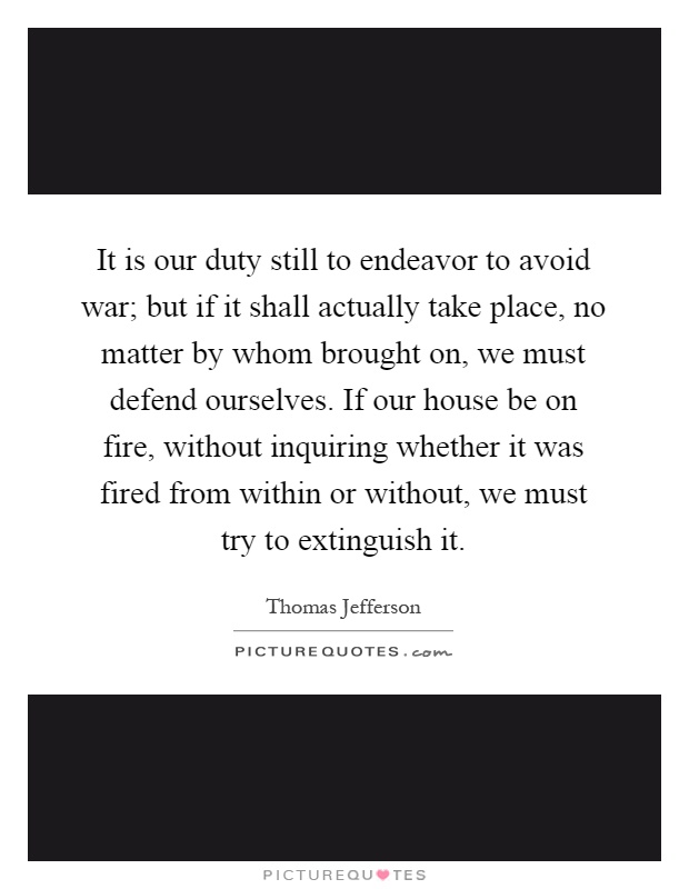 It is our duty still to endeavor to avoid war; but if it shall actually take place, no matter by whom brought on, we must defend ourselves. If our house be on fire, without inquiring whether it was fired from within or without, we must try to extinguish it Picture Quote #1