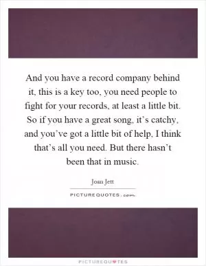 And you have a record company behind it, this is a key too, you need people to fight for your records, at least a little bit. So if you have a great song, it’s catchy, and you’ve got a little bit of help, I think that’s all you need. But there hasn’t been that in music Picture Quote #1