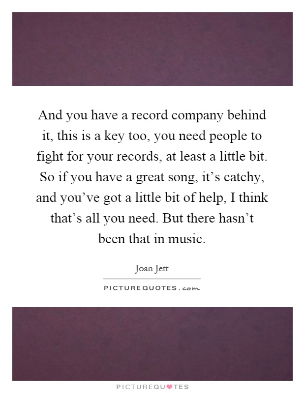 And you have a record company behind it, this is a key too, you need people to fight for your records, at least a little bit. So if you have a great song, it's catchy, and you've got a little bit of help, I think that's all you need. But there hasn't been that in music Picture Quote #1