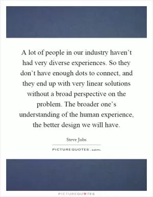 A lot of people in our industry haven’t had very diverse experiences. So they don’t have enough dots to connect, and they end up with very linear solutions without a broad perspective on the problem. The broader one’s understanding of the human experience, the better design we will have Picture Quote #1