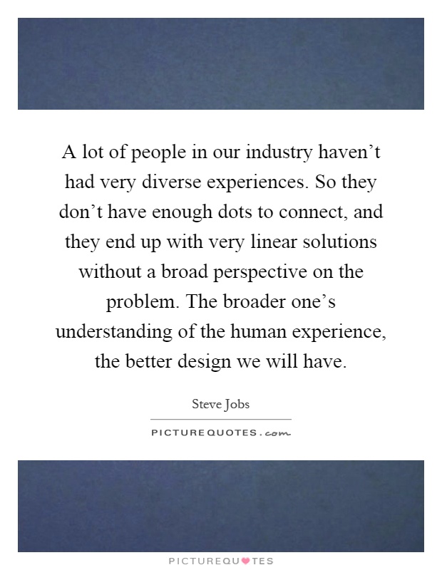 A lot of people in our industry haven't had very diverse experiences. So they don't have enough dots to connect, and they end up with very linear solutions without a broad perspective on the problem. The broader one's understanding of the human experience, the better design we will have Picture Quote #1