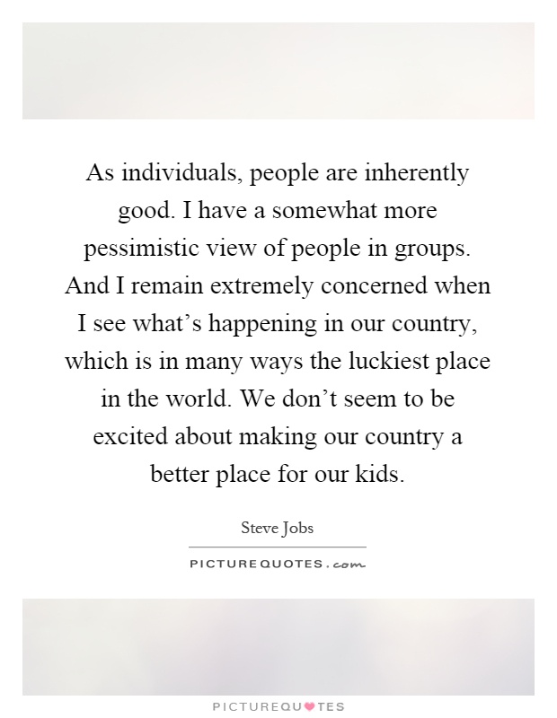 As individuals, people are inherently good. I have a somewhat more pessimistic view of people in groups. And I remain extremely concerned when I see what's happening in our country, which is in many ways the luckiest place in the world. We don't seem to be excited about making our country a better place for our kids Picture Quote #1