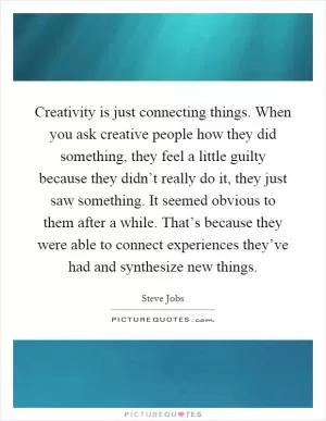 Creativity is just connecting things. When you ask creative people how they did something, they feel a little guilty because they didn’t really do it, they just saw something. It seemed obvious to them after a while. That’s because they were able to connect experiences they’ve had and synthesize new things Picture Quote #1