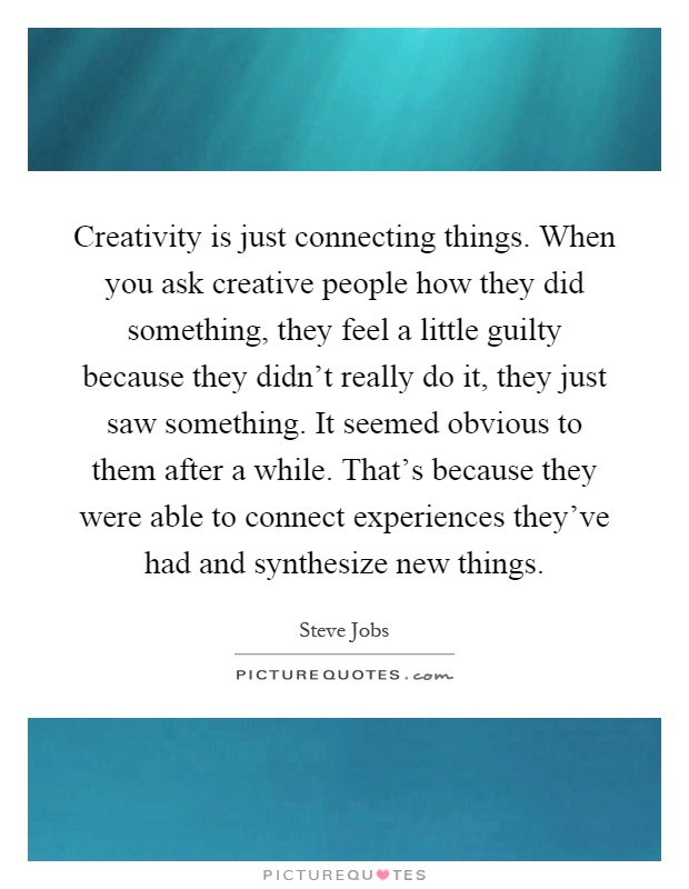Creativity is just connecting things. When you ask creative people how they did something, they feel a little guilty because they didn't really do it, they just saw something. It seemed obvious to them after a while. That's because they were able to connect experiences they've had and synthesize new things Picture Quote #1