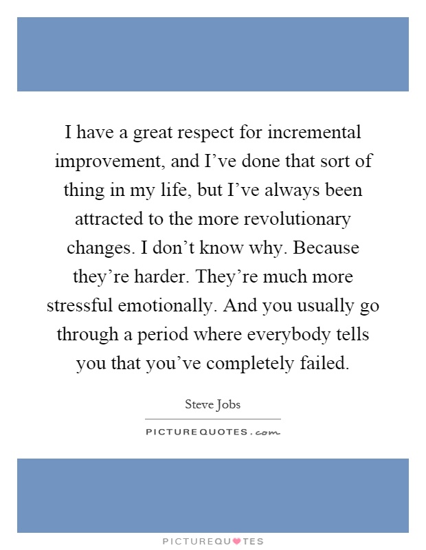 I have a great respect for incremental improvement, and I've done that sort of thing in my life, but I've always been attracted to the more revolutionary changes. I don't know why. Because they're harder. They're much more stressful emotionally. And you usually go through a period where everybody tells you that you've completely failed Picture Quote #1