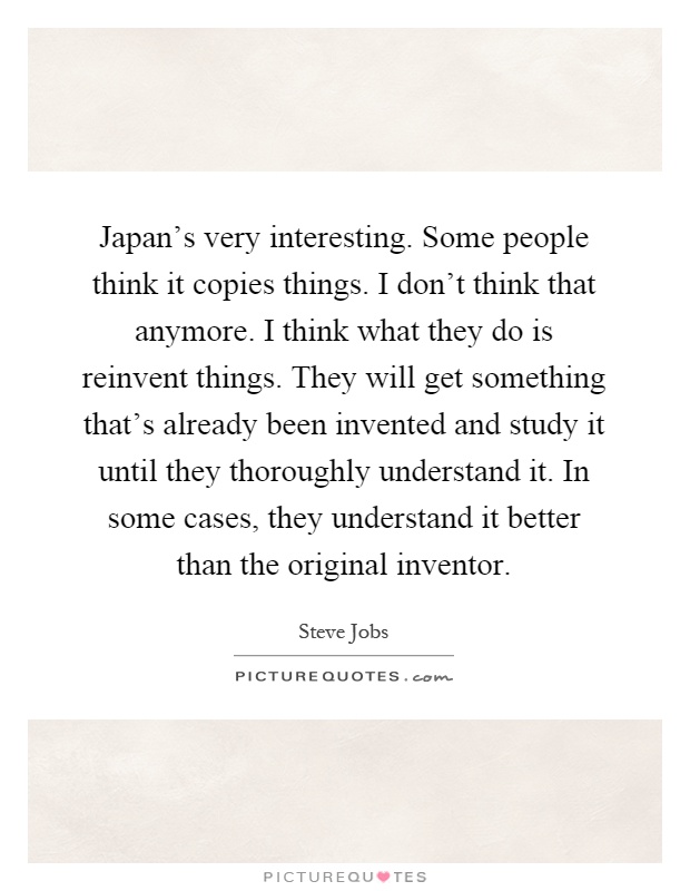 Japan's very interesting. Some people think it copies things. I don't think that anymore. I think what they do is reinvent things. They will get something that's already been invented and study it until they thoroughly understand it. In some cases, they understand it better than the original inventor Picture Quote #1