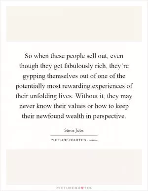 So when these people sell out, even though they get fabulously rich, they’re gypping themselves out of one of the potentially most rewarding experiences of their unfolding lives. Without it, they may never know their values or how to keep their newfound wealth in perspective Picture Quote #1