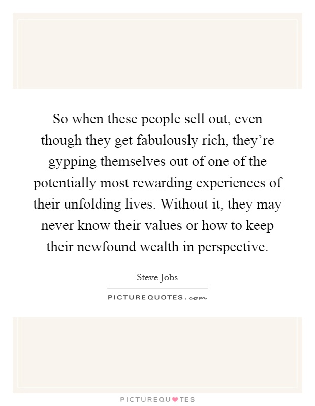So when these people sell out, even though they get fabulously rich, they're gypping themselves out of one of the potentially most rewarding experiences of their unfolding lives. Without it, they may never know their values or how to keep their newfound wealth in perspective Picture Quote #1