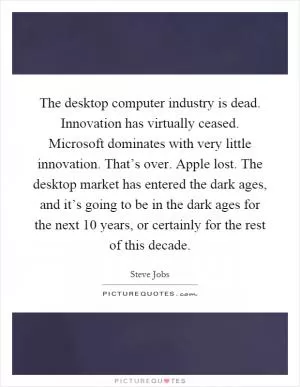 The desktop computer industry is dead. Innovation has virtually ceased. Microsoft dominates with very little innovation. That’s over. Apple lost. The desktop market has entered the dark ages, and it’s going to be in the dark ages for the next 10 years, or certainly for the rest of this decade Picture Quote #1