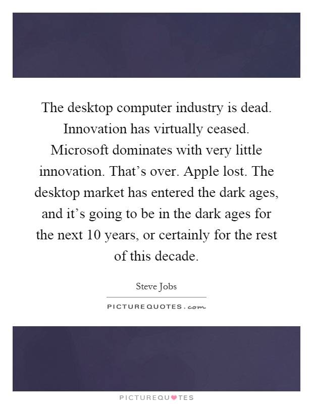 The desktop computer industry is dead. Innovation has virtually ceased. Microsoft dominates with very little innovation. That's over. Apple lost. The desktop market has entered the dark ages, and it's going to be in the dark ages for the next 10 years, or certainly for the rest of this decade Picture Quote #1
