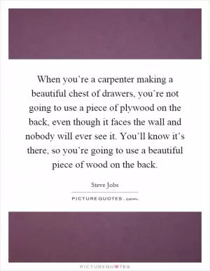 When you’re a carpenter making a beautiful chest of drawers, you’re not going to use a piece of plywood on the back, even though it faces the wall and nobody will ever see it. You’ll know it’s there, so you’re going to use a beautiful piece of wood on the back Picture Quote #1