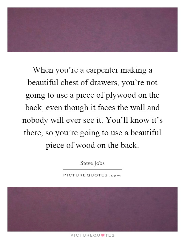 When you're a carpenter making a beautiful chest of drawers, you're not going to use a piece of plywood on the back, even though it faces the wall and nobody will ever see it. You'll know it's there, so you're going to use a beautiful piece of wood on the back Picture Quote #1
