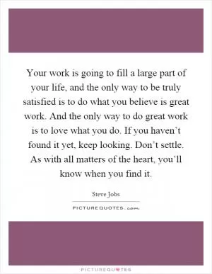 Your work is going to fill a large part of your life, and the only way to be truly satisfied is to do what you believe is great work. And the only way to do great work is to love what you do. If you haven’t found it yet, keep looking. Don’t settle. As with all matters of the heart, you’ll know when you find it Picture Quote #1