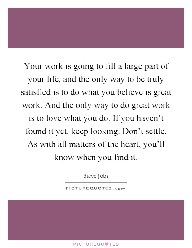 Your work is going to fill a large part of your life, and the only way to be truly satisfied is to do what you believe is great work. And the only way to do great work is to love what you do. If you haven't found it yet, keep looking. Don't settle. As with all matters of the heart, you'll know when you find it Picture Quote #1