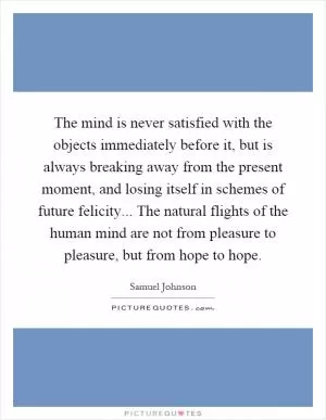 The mind is never satisfied with the objects immediately before it, but is always breaking away from the present moment, and losing itself in schemes of future felicity... The natural flights of the human mind are not from pleasure to pleasure, but from hope to hope Picture Quote #1
