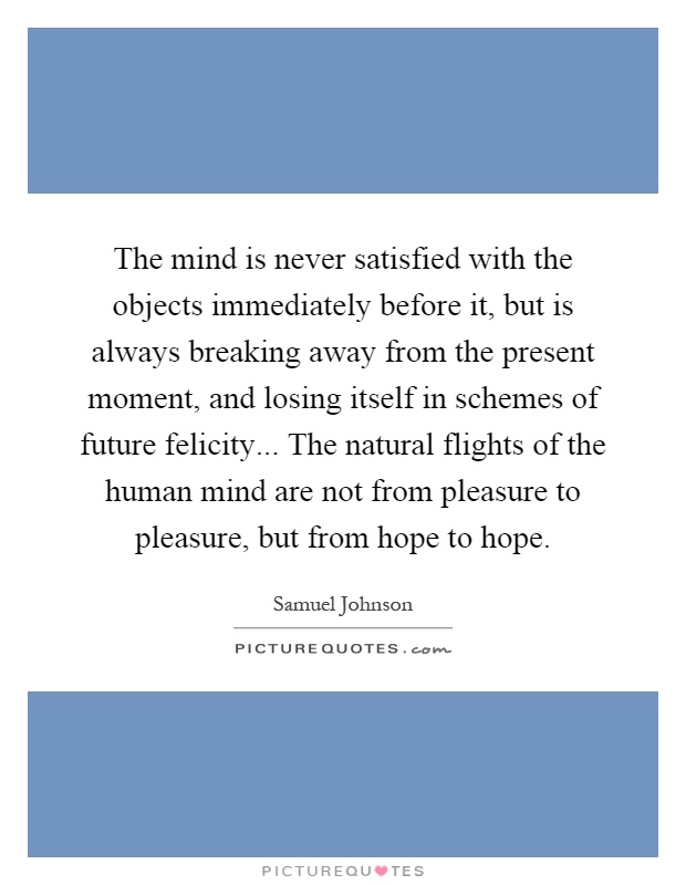 The mind is never satisfied with the objects immediately before it, but is always breaking away from the present moment, and losing itself in schemes of future felicity... The natural flights of the human mind are not from pleasure to pleasure, but from hope to hope Picture Quote #1