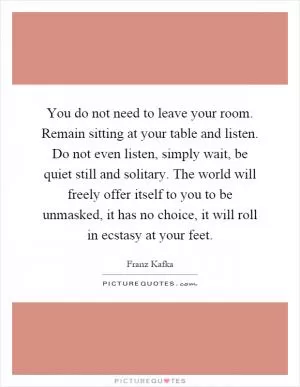 You do not need to leave your room. Remain sitting at your table and listen. Do not even listen, simply wait, be quiet still and solitary. The world will freely offer itself to you to be unmasked, it has no choice, it will roll in ecstasy at your feet Picture Quote #1