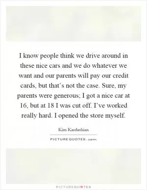 I know people think we drive around in these nice cars and we do whatever we want and our parents will pay our credit cards, but that’s not the case. Sure, my parents were generous; I got a nice car at 16, but at 18 I was cut off. I’ve worked really hard. I opened the store myself Picture Quote #1