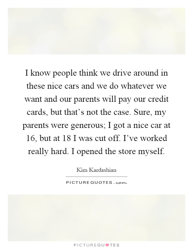 I know people think we drive around in these nice cars and we do whatever we want and our parents will pay our credit cards, but that's not the case. Sure, my parents were generous; I got a nice car at 16, but at 18 I was cut off. I've worked really hard. I opened the store myself Picture Quote #1