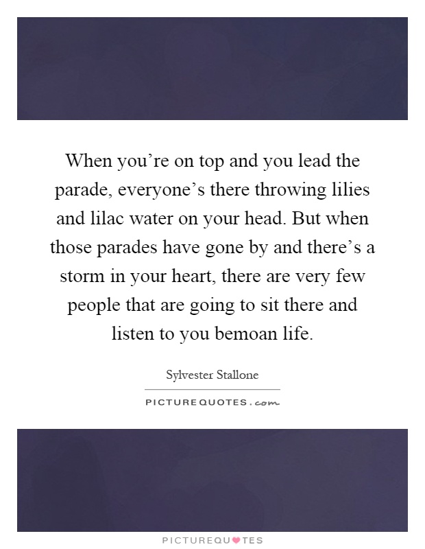 When you're on top and you lead the parade, everyone's there throwing lilies and lilac water on your head. But when those parades have gone by and there's a storm in your heart, there are very few people that are going to sit there and listen to you bemoan life Picture Quote #1