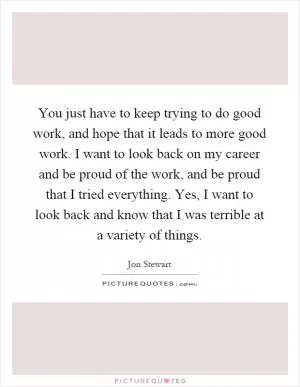 You just have to keep trying to do good work, and hope that it leads to more good work. I want to look back on my career and be proud of the work, and be proud that I tried everything. Yes, I want to look back and know that I was terrible at a variety of things Picture Quote #1
